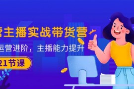 最新短视频运营项目，运营主播·实战带货营：直播运营 进阶，主播 能力提升