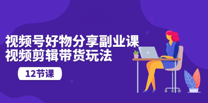 热门短视频运营项目,视频号好物分享副业课,视频剪辑带货玩法