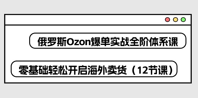 热门跨境电商项目,俄罗斯 Ozon-爆单实战全阶体系课,零基础轻松开启海外卖货
